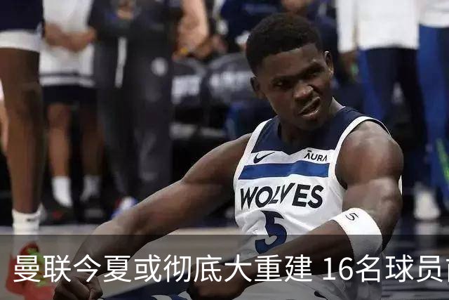 曼联今夏或彻底大重建 16名球员前途未卜包括C罗